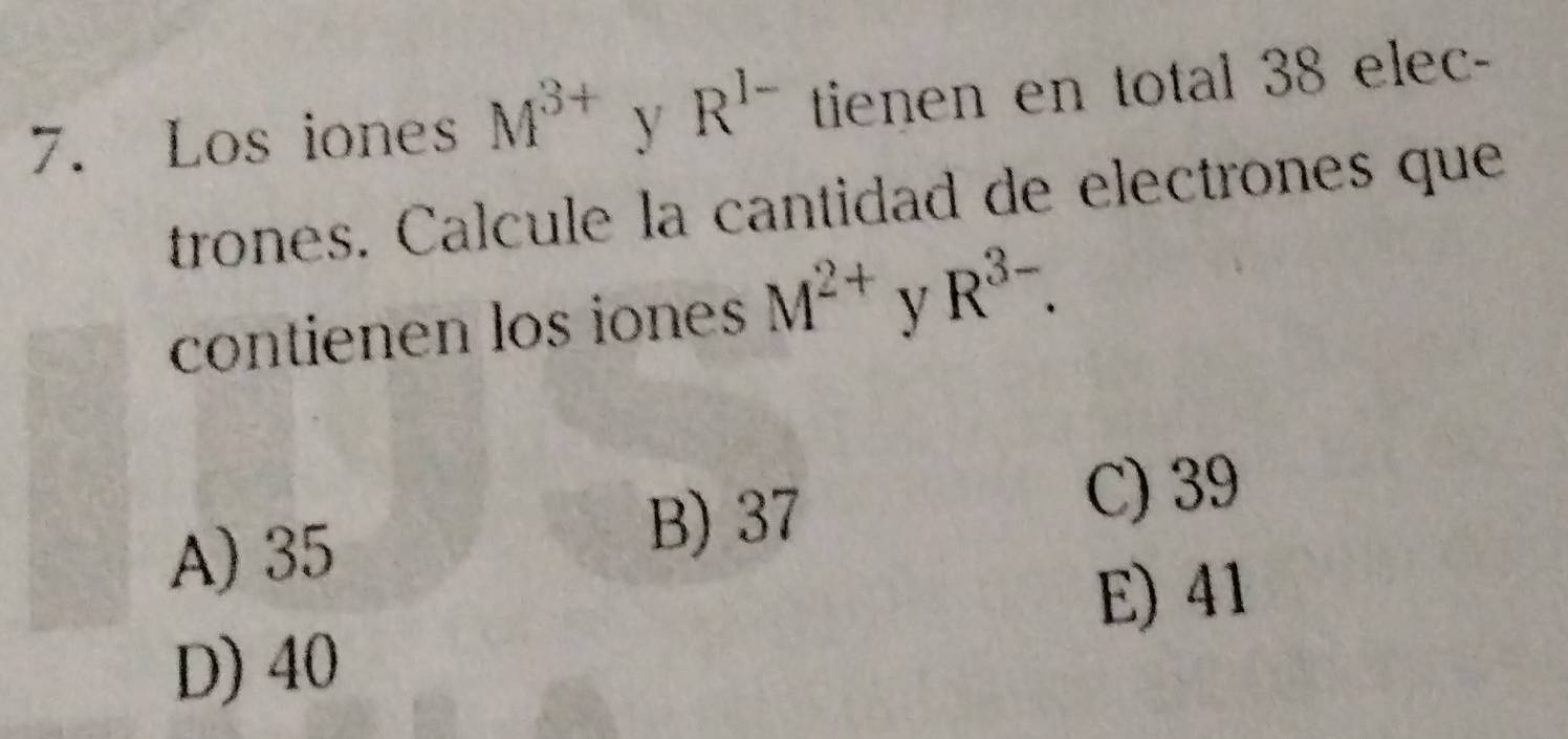 Los iones M^(3+) y R^(I-) tienen en total 38 elec-
trones. Calcule la cantidad de electrones que
contienen los iones M^(2+) y R^(3-).
C) 39
A) 35
B) 37
E) 41
D) 40