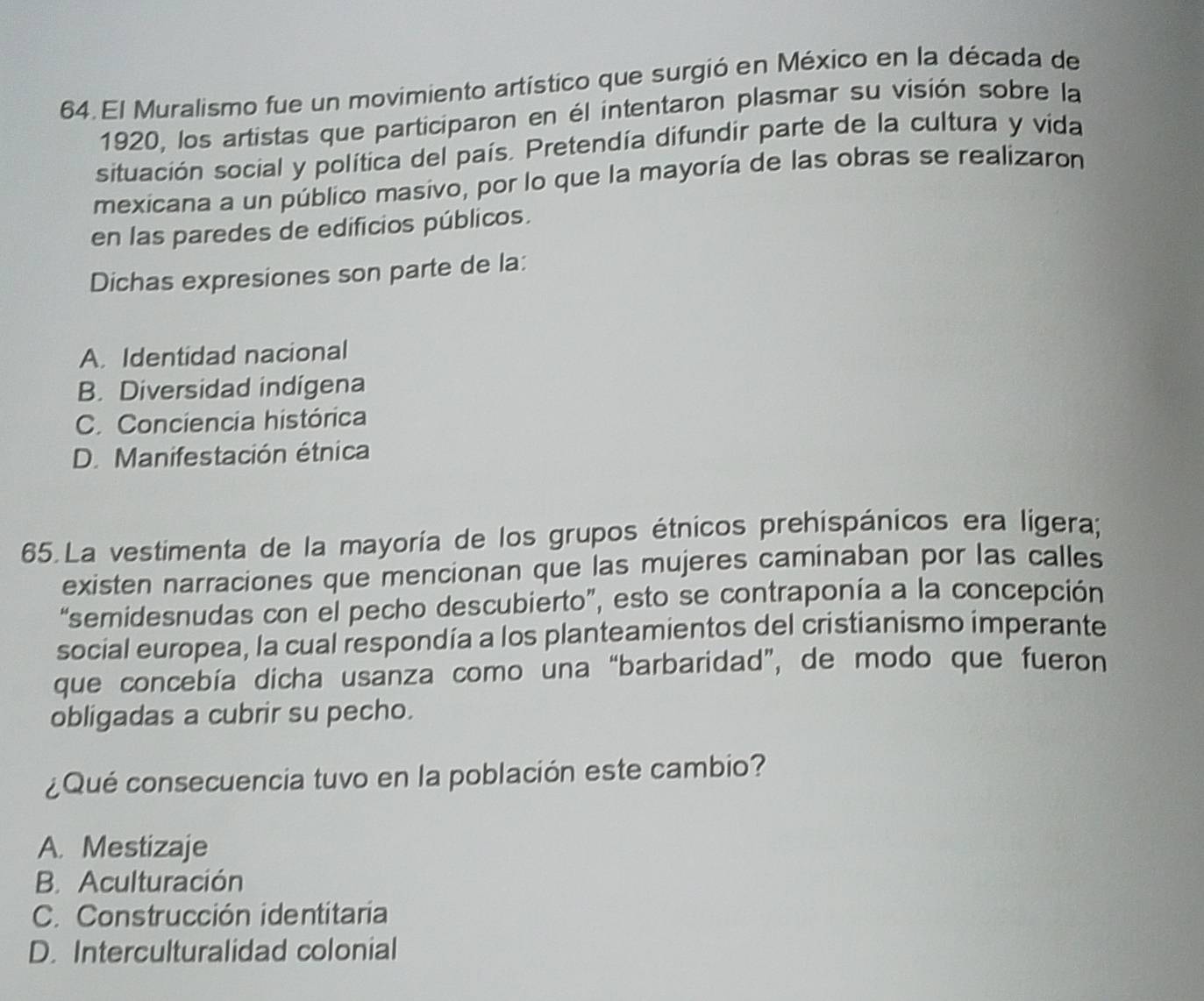 El Muralismo fue un movimiento artístico que surgió en México en la década de
1920, los artistas que participaron en él intentaron plasmar su visión sobre la
situación social y política del país. Pretendía difundir parte de la cultura y vida
mexicana a un público masivo, por lo que la mayoría de las obras se realizaron
en las paredes de edificios públicos.
Dichas expresiones son parte de la:
A. Identidad nacional
B. Diversidad indígena
C. Conciencia histórica
D. Manifestación étnica
65.La vestimenta de la mayoría de los grupos étnicos prehispánicos era ligera;
existen narraciones que mencionan que las mujeres caminaban por las calles
“semidesnudas con el pecho descubierto”, esto se contraponía a la concepción
social europea, la cual respondía a los planteamientos del cristianismo imperante
que concebía dicha usanza como una “barbaridad”, de modo que fueron
obligadas a cubrir su pecho.
¿Qué consecuencia tuvo en la población este cambio?
A. Mestizaje
B. Aculturación
C. Construcción identitaria
D. Interculturalidad colonial