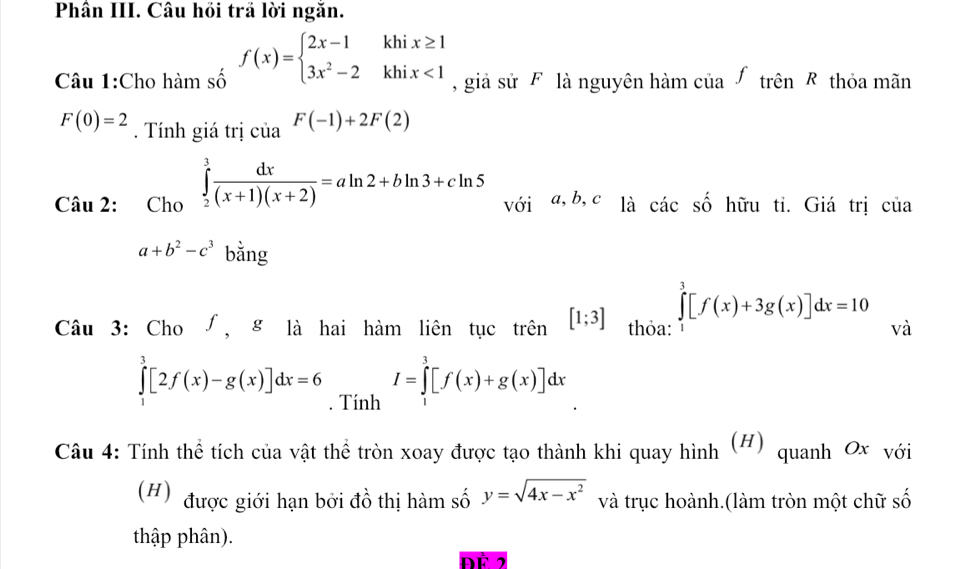 Phân III. Câu hồi trả lời ngăn. 
Câu 1:Cho hàm số f(x)=beginarrayl 2x-1khix≥ 1 3x^2-2khix<1endarray. , giả sử F là nguyên hàm của ∫ trên R thỏa mãn
F(0)=2. Tính giá trị của F(-1)+2F(2)
Câu 2: Cho ∈tlimits _2^(3frac dx)(x+1)(x+2)=aln 2+bln 3+cln 5 với a, b, c là cicshat o hữu ti. Giá trị của
a+b^2-c^3 bằng 
Câu 3: Cho ∫, g là hai hàm liên tục trên [1;3] thỏa: ∈tlimits _0^(3[f(x)+3g(x)]dx=10 và
∈tlimits _1^3[2f(x)-g(x)]dx=6. Tính
I=∈tlimits _0^3[f(x)+g(x)]dx
Câu 4: Tính thể tích của vật thể tròn xoay được tạo thành khi quay hình (H) quanh Ox với 
(H) được giới hạn bởi đồ thị hàm số y=sqrt(4x-x^2)) và trục hoành.(làm tròn một chữ số 
thập phân). 
ĐÉ 2