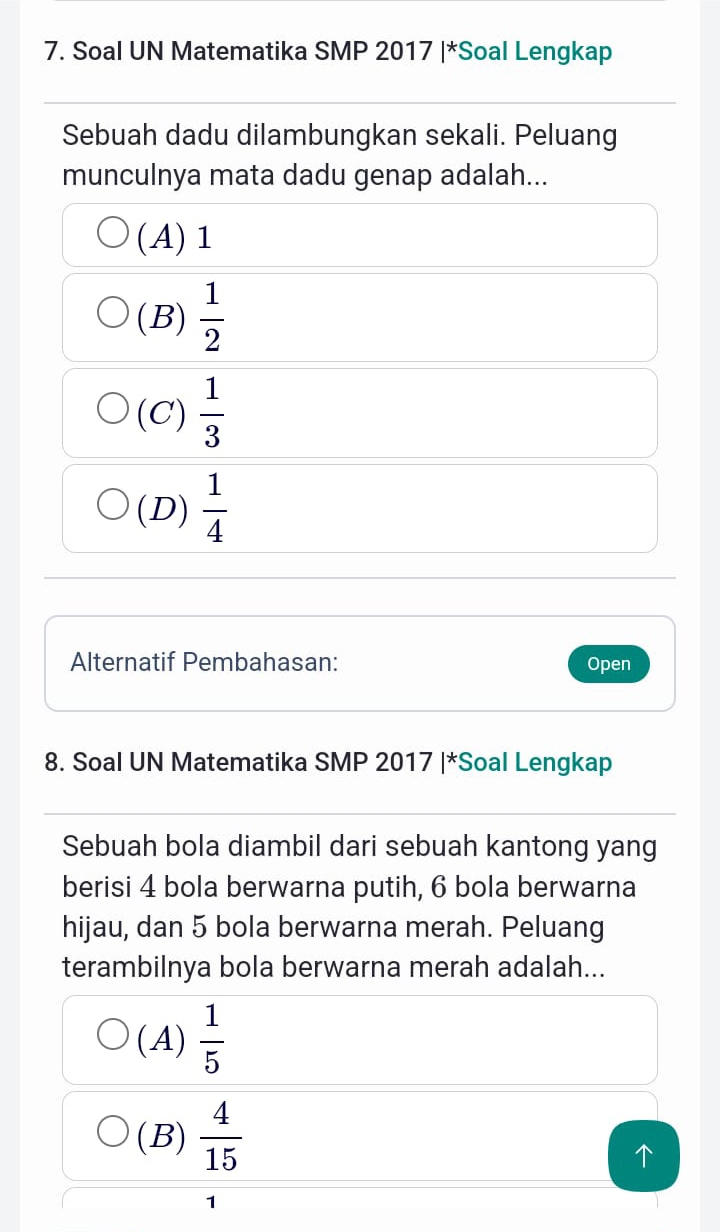 Soal UN Matematika SMP 2017 |*Soal Lengkap
Sebuah dadu dilambungkan sekali. Peluang
munculnya mata dadu genap adalah...
(A) 1
(B)  1/2 
(C)  1/3 
(D)  1/4 
Alternatif Pembahasan: Open
8. Soal UN Matematika SMP 2017 |*Soal Lengkap
Sebuah bola diambil dari sebuah kantong yang
berisi 4 bola berwarna putih, 6 bola berwarna
hijau, dan 5 bola berwarna merah. Peluang
terambilnya bola berwarna merah adalah...
(A)  1/5 
(B)  4/15 
1