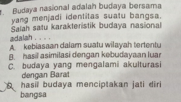 Budaya nasional adalah budaya bersama
yang menjadi identitas suatu bangsa.
Salah satu karakteristik budaya nasional
adalah . . . .
A. kebiasaan dalam suatu wilayah tertentu
B. hasil asimilasi dengan kebudayaan luar
C. budaya yang mengalami akulturasi
dengan Barat
hasil budaya menciptakan jati diri 
bangsa