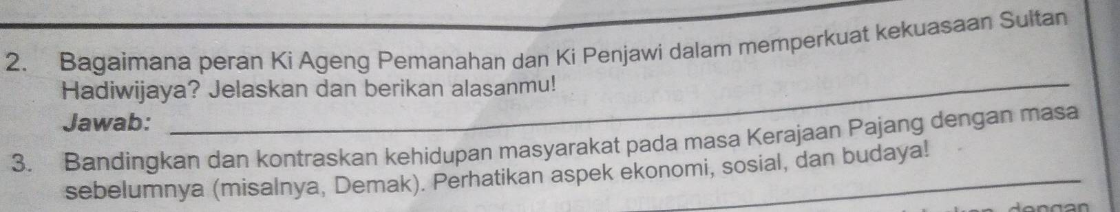 Bagaimana peran Ki Ageng Pemanahan dan Ki Penjawi dalam memperkuat kekuasaan Sultan 
Hadiwijaya? Jelaskan dan berikan alasanmu! 
Jawab: 
3. Bandingkan dan kontraskan kehidupan masyarakat pada masa Kerajaan Pajang dengan masa 
sebelumnya (misalnya, Demak). Perhatikan aspek ekonomi, sosial, dan budaya!