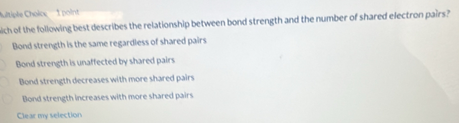 ultiple Choice 1 point
nich of the following best describes the relationship between bond strength and the number of shared electron pairs?
Bond strength is the same regardless of shared pairs
Bond strength is unaffected by shared pairs
Bond strength decreases with more shared pairs
Bond strength increases with more shared pairs
Clear my selection