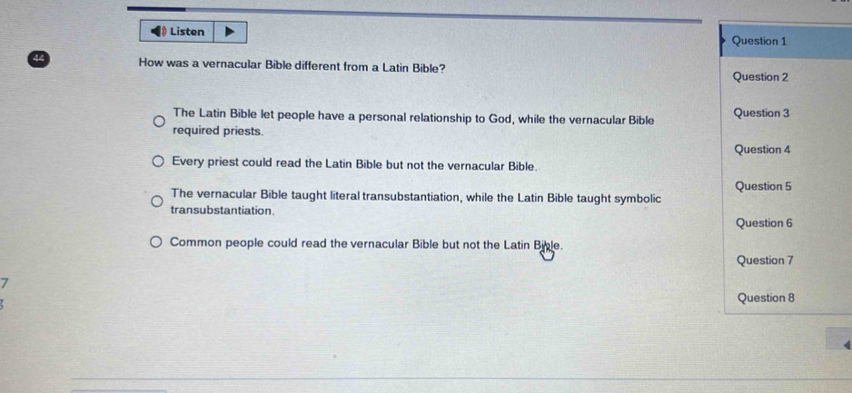 [ Listen 
How was a vernacular Bible different from a Latin Bible?
The Latin Bible let people have a personal relationship to God, while the vernacular Bible 
required priests.
Every priest could read the Latin Bible but not the vernacular Bible.
The vernacular Bible taught literal transubstantiation, while the Latin Bible taught symbolic 
transubstantiation.
Common people could read the vernacular Bible but not the Latin Bible.
7
y