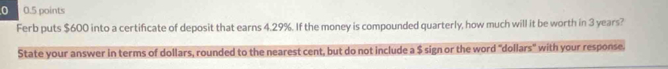 0 0.5 points 
Ferb puts $600 into a certificate of deposit that earns 4.29%. If the money is compounded quarterly, how much will it be worth in 3 years? 
State your answer in terms of dollars, rounded to the nearest cent, but do not include a $ sign or the word "dollars" with your response.