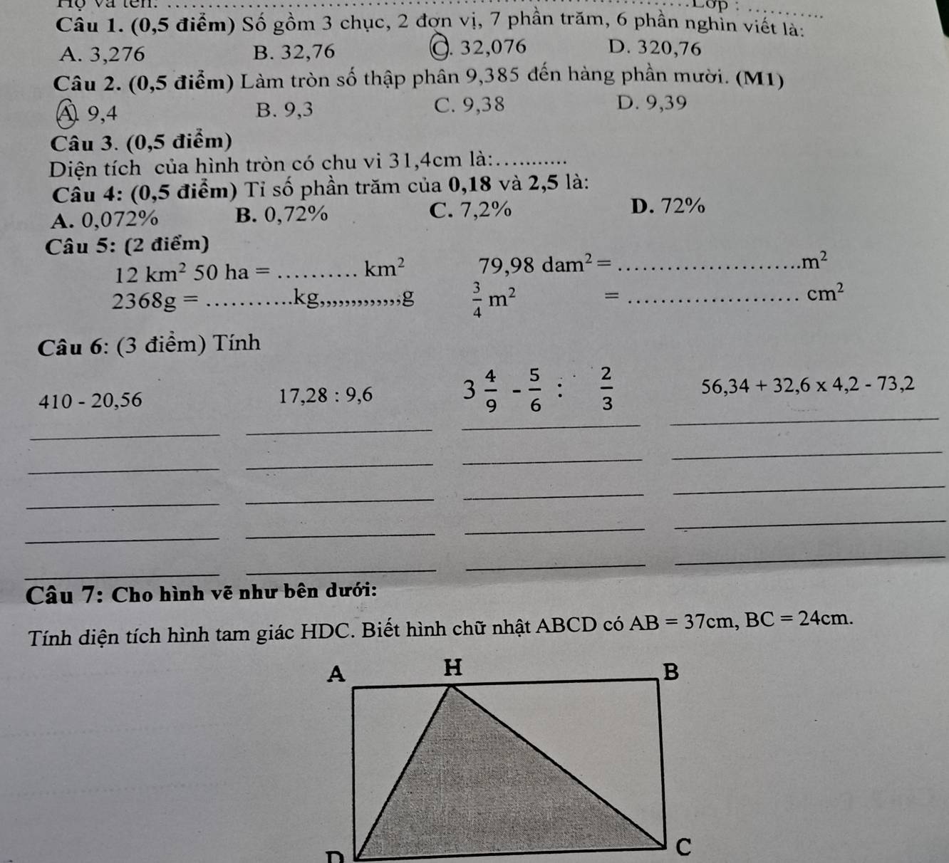 Hộ và tên. _Lop :_
Câu 1. (0,5 điểm) Số gồm 3 chục, 2 đợn vị, 7 phần trăm, 6 phần nghỉn viết là:
A. 3,276 B. 32,76 C. 32,076 D. 320,76
Câu 2. (0,5 điểm) Làm tròn số thập phân 9,385 đến hàng phần mười. (M1)
A 9,4 B. 9,3 C. 9,38 D. 9,39
Câu 3. (0,5 điểm)
Diện tích của hình tròn có chu vi 31,4cm là:_
Cầu 4: (0,5 điểm) Tỉ số phần trăm của 0,18 và 2,5 là:
A. 0,072% B. 0,72%
C. 7,2% D. 72%
Câu 5: (2 điểm)
_ 12km^250ha=
km^2 79,98dam^2= _
m^2
2368g= _ . 
kg _ ,,g  3/4 m^2= _
cm^2
Câu 6: (3 điểm) Tính
410-20, 56
17, 28 : 9, 6
3 4/9 - 5/6  :  2/3 
56, 34+32, 6* 4, 2-73, 2
_
_
_
_
_
_
_
_
_
_
_
_
_
_
_
_
_
_
_
_
Câu 7: Cho hình vẽ như bên dưới:
Tính diện tích hình tam giác HDC. Biết hình chữ nhật ABCD có AB=37cm, BC=24cm.