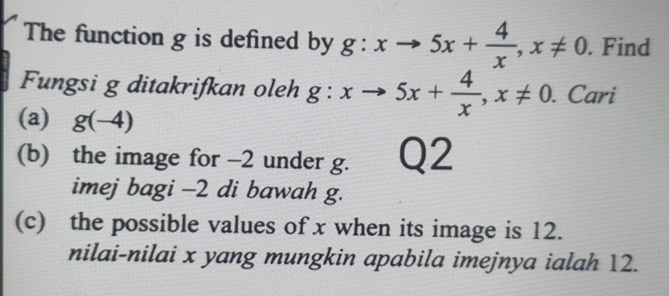 The function g is defined by g:xto 5x+ 4/x , x!= 0. Find
Fungsi g ditakrifkan oleh g:xto 5x+ 4/x , x!= 0. Cari
(a) g(-4)
(b) the image for -2 under g.
Q2
imej bagi -2 di bawah g.
(c) the possible values of x when its image is 12.
nilai-nilai x yang mungkin apabila imejnya ialah 12.