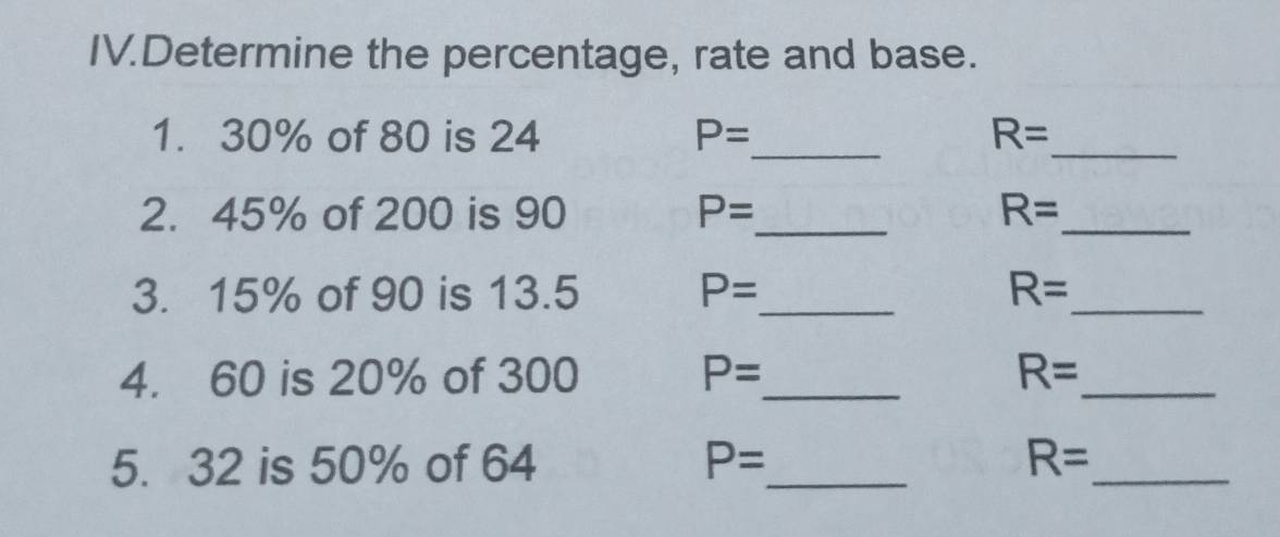 IV.Determine the percentage, rate and base. 
_ 
1. 30% of 80 is 24 P= R=
_ 
2. 45% of 200 is 90 P= _ R= _ 
3. 15% of 90 is 13.5 P= _ R= _ 
4. 60 is 20% of 300 P= _ R= _ 
5. 32 is 50% of 64 P= _ R= _