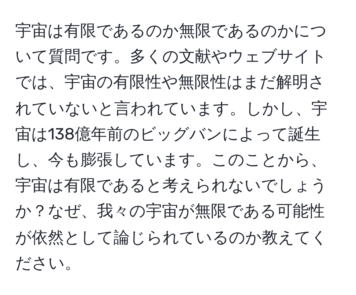 宇宙は有限であるのか無限であるのかについて質問です。多くの文献やウェブサイトでは、宇宙の有限性や無限性はまだ解明されていないと言われています。しかし、宇宙は138億年前のビッグバンによって誕生し、今も膨張しています。このことから、宇宙は有限であると考えられないでしょうか？なぜ、我々の宇宙が無限である可能性が依然として論じられているのか教えてください。