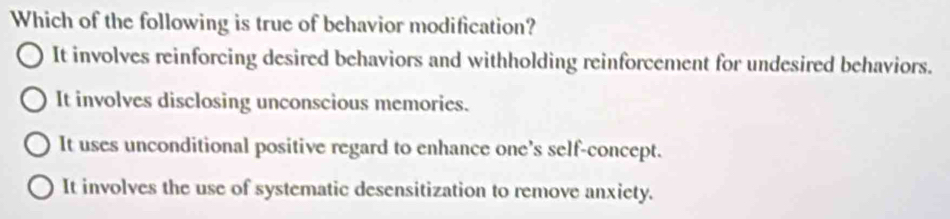 Which of the following is true of behavior modification?
It involves reinforcing desired behaviors and withholding reinforcement for undesired behaviors.
It involves disclosing unconscious memories.
It uses unconditional positive regard to enhance one’s self-concept.
It involves the use of systematic desensitization to remove anxiety.