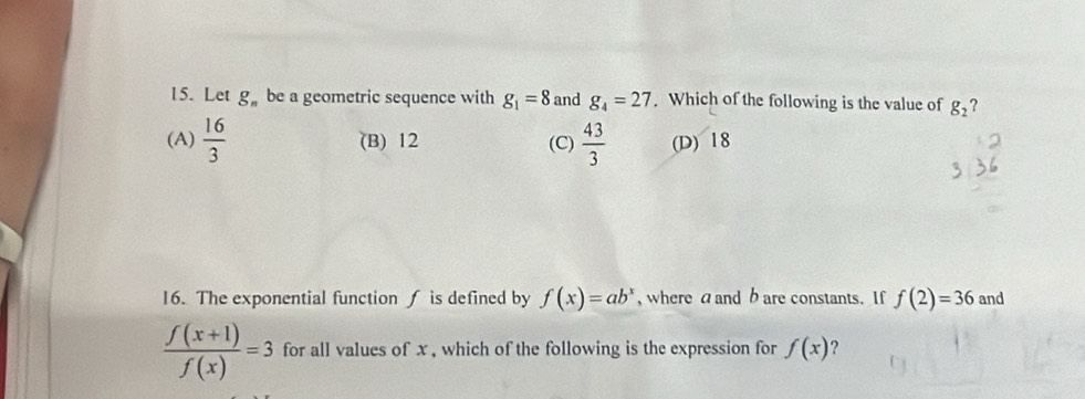 Let g_n be a geometric sequence with g_1=8 and g_4=27. Which of the following is the value of g_2 ?
(A)  16/3  (B) 12 (C)  43/3  (D) 18
16. The exponential function is defined by f(x)=ab^x , where a and b are constants. If f(2)=36 and
 (f(x+1))/f(x) =3 for all values of x , which of the following is the expression for f(x) ?