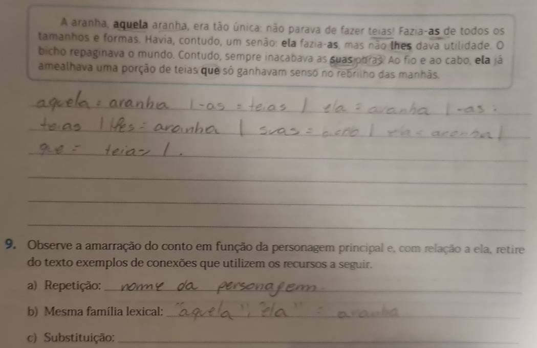 A aranha, aquela aranha, era tão única: não parava de fazer teias! Fazia-as de todos os 
tamanhos e formas. Havia, contudo, um senão: ela fazia-as, mas não lhes dava utilidade. O 
bicho repaginava o mundo. Contudo, sempre inacabava as suas obras. Ao fio e ao cabo, ela já 
amealhava uma porção de teias que só ganhavam sensó no rebrilho das manhãs. 
_ 
_ 
_ 
_ 
_ 
__ 
_ 
_ 
_ 
_ 
_ 
9. Observe a amarração do conto em função da personagem principal e, com relação a ela, retire 
do texto exemplos de conexões que utilizem os recursos a seguir. 
a) Repetição:_ 
b) Mesma família lexical:_ 
c) Substituição:_