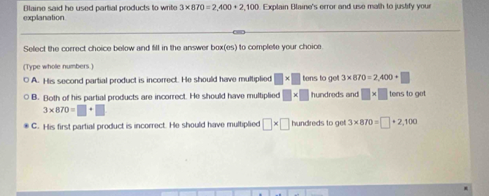 Blaine said he used partial products to write 3* 870=2,400+2,100 Explain Blaine's error and use math to justify your
explanation
Select the correct choice below and fill in the answer box(es) to complete your choice
(Type whole numbers.)
A. His second partial product is incorrect. He should have multiplied □ * □ tens to get 3* 870=2,400+□
B. Both of his partial products are incorrect. He should have multiplied □ * □ hundreds and □ * □ tens to get
3* 870=□ +□
C. His first partial product is incorrect. He should have multiplied □ * □ hundreds to get 3* 870=□ +2,100