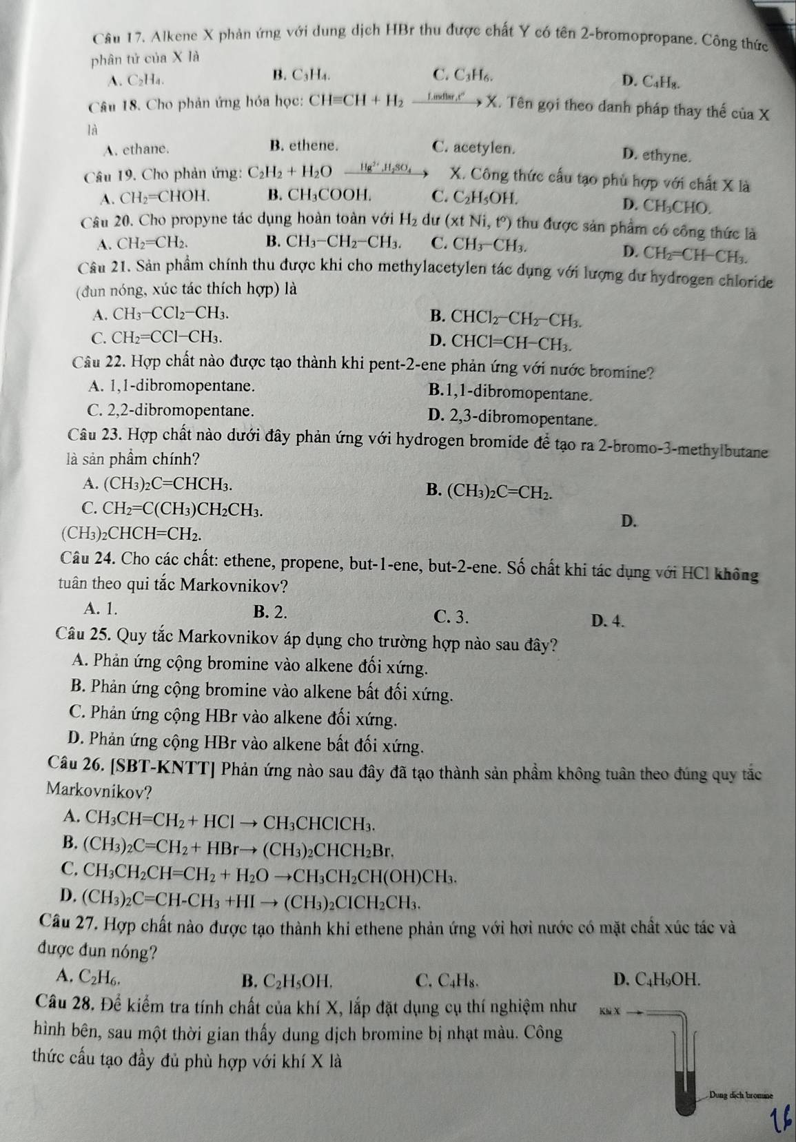 Alkene X phản ứng với dung dịch HBr thu được chất Y có tên 2-bromopropane. Công thức
phân tử của X là
B. C. C₃H₆.
A. C₂H₄. C_3H_4.
D. C_4H_8.
Câu 18. Cho phản ứng hóa học: CHequiv CH+H_2 F inedar , t” X. Tên gọi theo danh pháp thay thế ciaX
là
A. ethane. C. acetylen.
B. ethene. D. ethyne.
Câu 19. Cho phản ứng: C_2H_2+H_2O Hg^(2+),H_2SO_4 X. Công thức cấu tạo phù hợp với chất X là
A. CH_2=CHOH. B. CH₃COOH. C. C_2H_5OH.
D. CH_3CHC
Câu 20. Cho propyne tác dụng hoàn toàn với H_2 dư (xtNi,t°) thu được sản phẩm có công thức là
A. CH_2=CH_2. B. CH_3-CH_2-CH_3. C. CH_3-CH_3.
D. CH_2=CH-CH_3.
Câu 21. Sản phẩm chính thu được khi cho methylacetylen tác dụng với lượng dư hydrogen chloride
(đun nóng, xúc tác thích hợp) là
A. CH_3-CCl_2-CH_3. B. CHCl_2-CH_2-CH_3.
C. CH_2=CCl-CH_3. D. CHCl=CH-CH_3.
Câu 22. Hợp chất nào được tạo thành khi pent-2-ene phản ứng với nước bromine?
A. 1,1-dibromopentane.
B.1,1-dibromopentane.
C. 2,2-dibromopentane. D. 2,3-dibromopentane.
Câu 23. Hợp chất nào dưới đây phản ứng với hydrogen bromide để tạo ra 2-bromo-3-methylbutane
là sản phẩm chính?
A. (CH_3)_2C=CHCH_3.
B. (CH_3)_2 _2C=CH_2.
C. CH_2=C(CH_3)CH_2CH_3.
D.
(CH_3) CHCH=CH_2.
Câu 24. Cho các chất: ethene, propene, but-1-ene, but-2-ene. Số chất khi tác dụng với HCl không
tuân theo qui tắc Markovnikov?
A. 1. B. 2. C. 3. D. 4.
Câu 25. Quy tắc Markovnikov áp dụng cho trường hợp nào sau đây?
A. Phản ứng cộng bromine vào alkene đối xứng.
B. Phản ứng cộng bromine vào alkene bất đối xứng.
C. Phản ứng cộng HBr vào alkene đổi xứng.
D. Phản ứng cộng HBr vào alkene bất đối xứng.
Câu 26. [SBT-KNTT] Phản ứng nào sau đây đã tạo thành sản phầm không tuân theo đúng quy tắc
Markovnikov?
A. CH_3CH=CH_2+HClto CH_3CHClCH_3.
B. (CH_3)_2C=CH_2+HBrto (CH_3)_2CHCH_2Br.
C. CH_3CH_2CH=CH_2+H_2Oto CH_3CH_2CH(OH)CH_3.
D. (CH_3)_2C=CH-CH_3+HIto (CH_3)_2CICH_2CH_3.
Câu 27. Hợp chất nào được tạo thành khi ethene phản ứng với hơi nước có mặt chất xúc tác và
được đun nóng?
A. C_2H_6. B. C_2H_5OH. C. C_4H_8. D. C₄H₉OH.
Câu 28. Để kiểm tra tính chất của khí X, lắp đặt dụng cụ thí nghiệm như
hình bên, sau một thời gian thấy dung dịch bromine bị nhạt màu. Công
thức cấu tạo đầy đủ phù hợp với khí X là
Dung dịch bromine