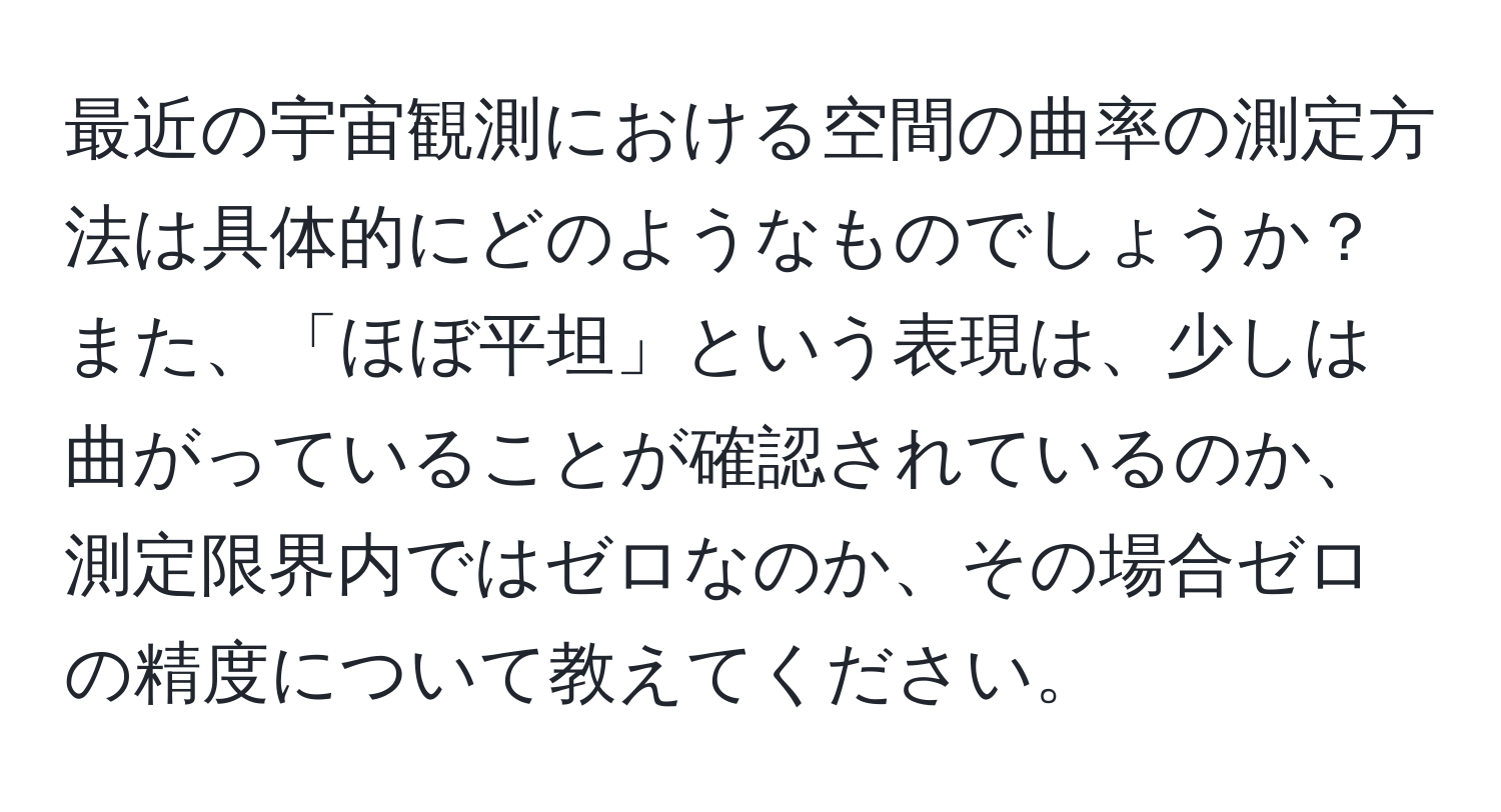 最近の宇宙観測における空間の曲率の測定方法は具体的にどのようなものでしょうか？また、「ほぼ平坦」という表現は、少しは曲がっていることが確認されているのか、測定限界内ではゼロなのか、その場合ゼロの精度について教えてください。