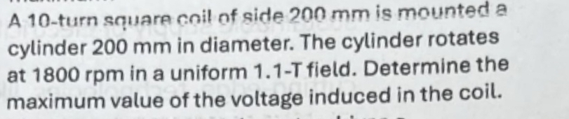 A 10 -turn square coil of side 200 mm is mounted a 
cylinder 200 mm in diameter. The cylinder rotates 
at 1800 rpm in a uniform 1.1-T field. Determine the 
maximum value of the voltage induced in the coil.