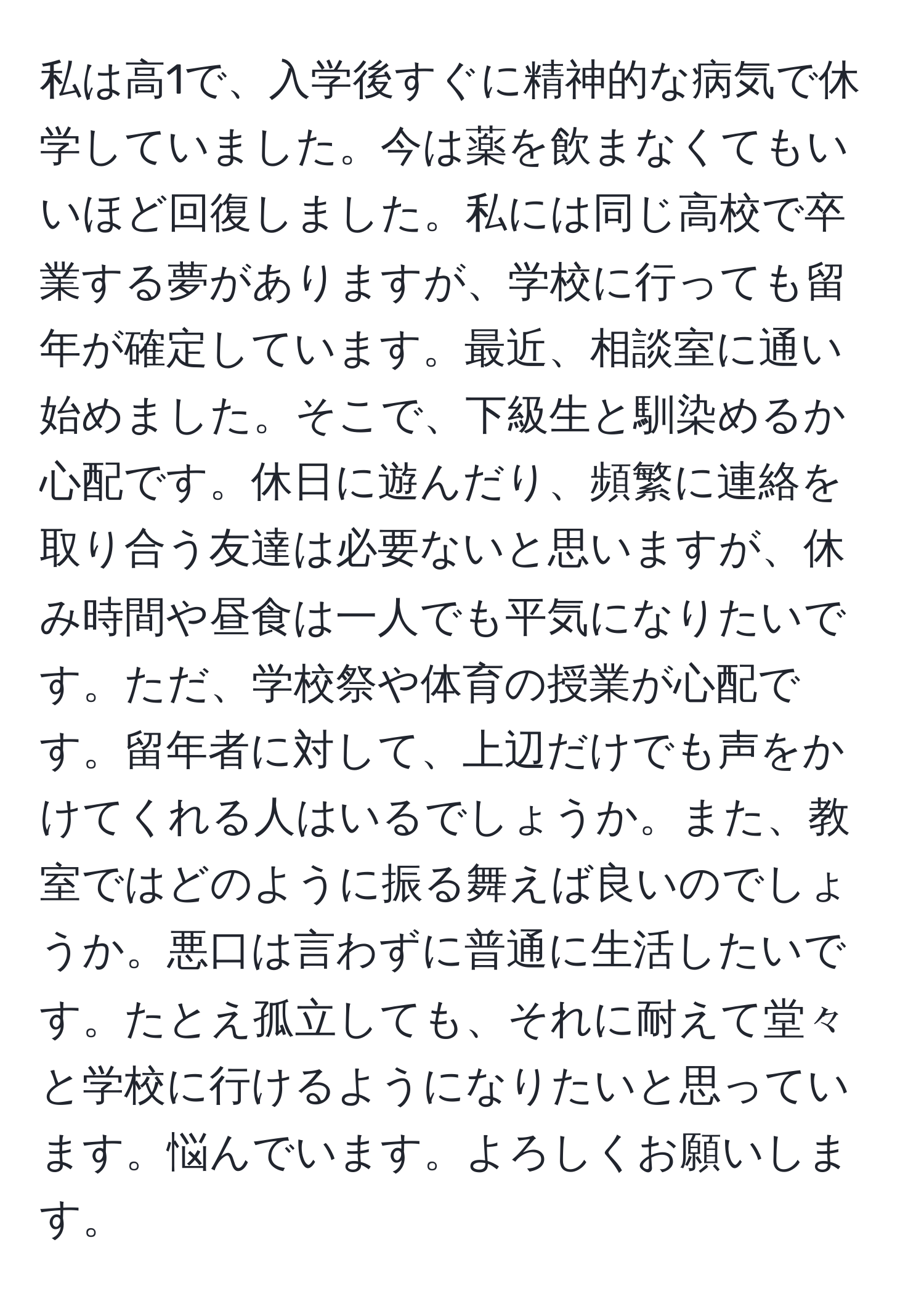 私は高1で、入学後すぐに精神的な病気で休学していました。今は薬を飲まなくてもいいほど回復しました。私には同じ高校で卒業する夢がありますが、学校に行っても留年が確定しています。最近、相談室に通い始めました。そこで、下級生と馴染めるか心配です。休日に遊んだり、頻繁に連絡を取り合う友達は必要ないと思いますが、休み時間や昼食は一人でも平気になりたいです。ただ、学校祭や体育の授業が心配です。留年者に対して、上辺だけでも声をかけてくれる人はいるでしょうか。また、教室ではどのように振る舞えば良いのでしょうか。悪口は言わずに普通に生活したいです。たとえ孤立しても、それに耐えて堂々と学校に行けるようになりたいと思っています。悩んでいます。よろしくお願いします。