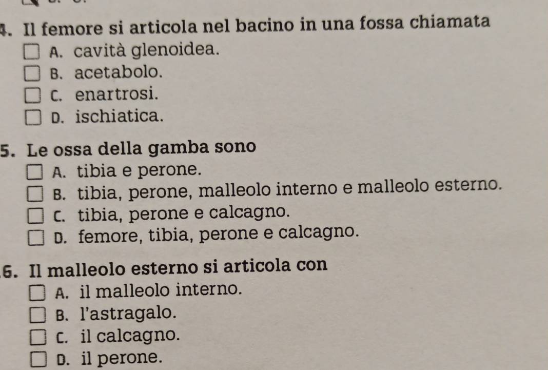 Il femore si articola nel bacino in una fossa chiamata
A. cavità glenoidea.
B. acetabolo.
C. enartrosi.
D. ischiatica.
5. Le ossa della gamba sono
A. tibia e perone.
B. tibia, perone, malleolo interno e malleolo esterno.
C. tibia, perone e calcagno.
D. femore, tibia, perone e calcagno.
6. Il malleolo esterno si articola con
A. il malleolo interno.
B. l'astragalo.
C. il calcagno.
D. il perone.