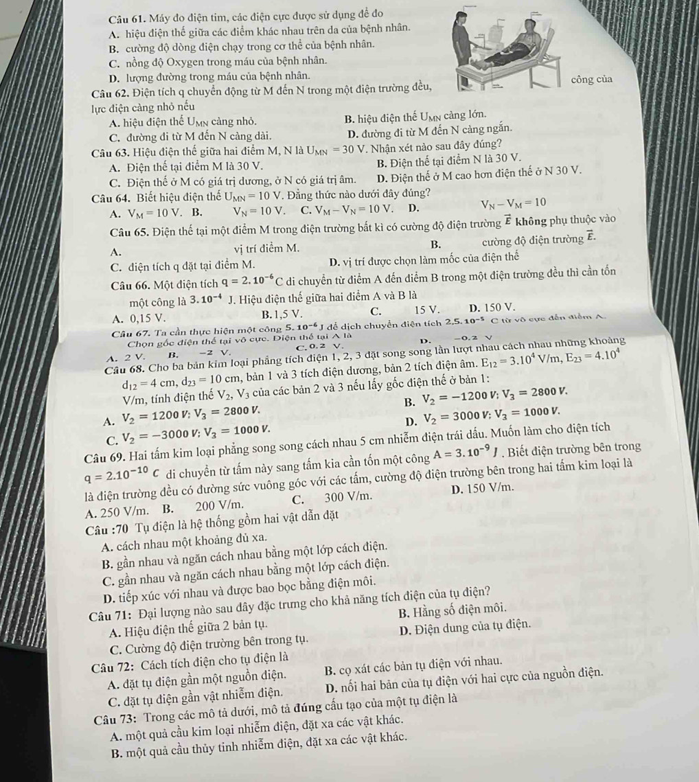 Máy đo điện tim, các điện cực được sử dụng đề đo
A. hiệu điện thế giữa các diểm khác nhau trên da của bệnh nhân.
B. cường độ dòng điện chạy trong cơ thể của bệnh nhân.
C. nồng độ Oxygen trong máu của bệnh nhân.
D. lượng đường trong máu của bệnh nhân.
Câu 62. Điện tích q chuyển động từ M đến N trong một điện trường đều, công của
lực điện càng nhỏ nếu
A. hiệu điện thế Umn cảng nhỏ. B. hiệu điện thế Umn càng lớn.
C. đường di từ M đến N càng dài. D. đường đi từ M đến N cảng ngắn.
Câu 63. Hiệu điện thế giữa hai điểm M, N là U_MN=30 V. Nhận xét nào sau đây đúng?
A. Điện thế tại điểm M là 30 V. B. Điện thể tại điểm N là 30 V.
C. Điện thế ở M có giá trị dương, ở N có giá trị âm. D. Điện thế ở M cao hơn điện thế ở N 30 V.
Câu 64. Biết hiệu điện thế U_MN=10V. Đẳng thức nào dưới đây đúng?
A. V_M=10V.. B. V_N=10V. C. V_M-V_N=10V. D. V_N-V_M=10
Câu 65. Điện thế tại một điểm M trong điện trường bất kì có cường độ điện trường vector E không phụ thuộc vào
A. vị trí điểm M. B. cường độ điện trường vector E.
C. diện tích q đặt tại điểm M. D. vị trí được chọn làm mốc của điện thế
Câu 66. Một điện tích q=2.10^(-6)C di chuyển từ điểm A đến điểm B trong một điện trường đều thì cần tốn
một công là 3.10^(-4) J. Hiệu điện thế giữa hai điểm A và B là
A. 0,15 V. B. 1,5 V. C. 15 V. D. 150 V.
Câu 67. Ta cần thực hiện một công 5. 10^(-6)J để dịch chuyển điện tích 2.5.10^(-5) C từ vô cực đến điểm A.
Chọn gốc điện thể tại vô cực. Điện thể tại A là
A. 2V. B. -2 V. C. 0. 2 V. D.
0. 2
Câu 68. Cho ba bản kim loại phẳng tích điện 1, 2, 3 đặt song song lần lượt E_12=3.10^4V/m,E_23=4.10^4 o
d_12=4cm,d_23=10cm , bản 1 và 3 tích điện dương, bản 2 tích điện âm.
V/m, tính điện thế V_2,V_3 của các bản 2 và 3 nếu lấy gốc điện thế ở bản 1:
B. V_2=-1200V;V_3=2800V.
A. V_2=1200V;V_3=2800V. V_2=3000V;V_3=1000V.
C. V_2=-3000V;V_3=1000V.
D.
Câu 69. Hai tấm kim loại phẳng song song cách nhau 5 cm nhiễm điện trái dấu. Muốn làm cho điện tích
q=2.10^(-10)C di chuyền từ tấm này sang tấm kia cần tốn một công A=3.10^(-9)J. Biết điện trường bên trong
là điện trường đều có đường sức vuông góc với các tấm, cường độ điện trường bên trong hai tấm kim loại là
A. 250 V/m. B. 200 V/m. C. 300 V/m. D. 150 V/m.
Câu :70 Tụ điện là hệ thống gồm hai vật dẫn đặt
A. cách nhau một khoảng đủ xa.
B. gần nhau và ngăn cách nhau bằng một lớp cách điện.
C. gần nhau và ngăn cách nhau bằng một lớp cách điện.
D. tiếp xúc với nhau và được bao bọc bằng điện môi.
Câu 71: Đại lượng nào sau dây đặc trưng cho khả năng tích điện của tụ điện?
A. Hiệu điện thế giữa 2 bản tụ. B. Hằng số điện môi.
C. Cường độ điện trường bên trong tụ. D. Điện dung của tụ điện.
Câu 72: Cách tích điện cho tụ điện là
A. đặt tụ điện gần một nguồn điện. B. cọ xát các bản tụ điện với nhau.
C. đặt tụ điện gần vật nhiễm điện. D. nối hai bản của tụ điện với hai cực của nguồn điện.
Câu 73: Trong các mô tả dưới, mô tả đúng cấu tạo của một tụ điện là
A. một quả cầu kim loại nhiễm điện, đặt xa các vật khác.
B. một quả cầu thủy tinh nhiễm điện, đặt xa các vật khác.