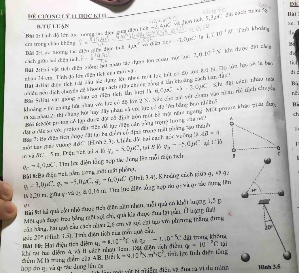 Để
Đề CươnG lý 11 học kì II Bài
Bài 1:Tính độ lớn lực tưomg tác điện giữa điện tích −2,4µC và điện tích 5,3μC đặt cách nhau 58
b.tự luận xe. 1
Bài 2:Lực tưomg tác điện giữa điện tích 4μC và điện tích −3,0μC là 1,7.10^(-1)N Tính khoảng
thí
cm trong chân không.
đié
Bài 3:Hai vật tích điện giống hệt nhau tác dụng lên nhau một lực 2,0.10^(-2)N khi được đặt cách Bỉ
cách giữa hai điện tích.
di c
Bài 4:Hai điện tích trái dấu tác dụng lên nhau một lực hút có độ lớn 8,0 N. Độ lớn lực sẽ là bao tích
nhau 34 cm. Tính độ lớn điện tích của mỗi vật.
nhiêu nếu dịch chuyền đề khoảng cách giữa chúng bằng 4 lần khoảng cách ban đầu?
Bài 5:Hai vật giống nhau có điện tích lần lượt là 6,0μC và −2,0μC. Khi đặt cách nhau một
nếu
khoảng 7 thì chúng hút nhau với lực có độ lớn 2 N. Nếu cho hai vật chạm vào nhau rồi dịch chuyển Bà
ra xa nhau 2r thì chúng hút hay đầy nhau và với lực có độ lớn bằng bao nhiêu?
Bài 6:Mhat Q t proton cô lập được đặt cố định trên một bề mặt nằm ngang. Một proton khác phải được
Bà
ch
đặt ở đầu so với proton đầu tiên để lực điện cân bằng trọng lượng của nó? 
Bài 7: Ba điện tích được đặt tại ba điểm cố định trong mặt phẳng tạo thành
tí
một tam giác vuông ABC (Hình 3.3). Chiều dài hai cạnh góc vuông là AB=4
H
m và BC=5m. Điện tích tại 4 là q_A=5,0mu C , tại B là q_B=-5,0mu C tại C là
q_C=4,0mu C. Tìm lực điện tổng hợp tác dụng lên mỗi điện tích.
Bài 8:Ba điện tích nằm trong một mặt phẳng,
q_1=3,0mu C,q_2=-5,0mu C,q_3=6,0mu C (Hình 3.4). Khoảng cách giữa q1 và q2
là 0,20 m, giữa q/ và q₃ là 0,16 m. Tìm lực điện tổng hợp do q2 và q3 tác dụng lên
54°
q1.
Bài 9:Hai quả cầu nhỏ được tích điện như nhau, mỗi quả có khối lượng 1,5 g.
Một quả được treo bằng một sợi chỉ, quả kia được đưa lại gần. Ở trạng thái
cân bằng, hai quả cầu cách nhau 2,6 cm và sợi chỉ tạo với phương thẳng đứng
góc 20° (Hình 3.5). Tính điện tích của mỗi quả cầu.
20°
Bài 10: Hai điện tích điểm q_1=8.10^(-8)C và q_2=-3.10^(-8)C đặt trong không
khí tại hai điểm A và B cách nhau 3cm. Đặt điện tích điểm q_0=10^(-8)C tại
điểm M là trung điểm của AB. Biết k=9.10^9N· m^2/C^2 , tính lực tĩnh điện tổng
hợp do qī và q_2 tác dụng lên qo. Hình 3.5
âm một vật bị nhiễm điện và đưa ra ví dụ minh