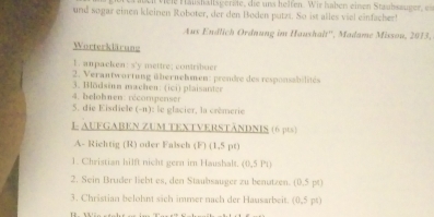 vel aushaltsgeräte, die uns helfen. Wir haben einen Stauhssuger n 
und sogar einen kleinen Roboter, der den Beden putzt. So ist alles viel einfacher! 
Aus Endlich Ordnung im Haushalt'', Madame Missou, 2013, 
Worterklärung 
1. anpacken: s'y mettre; contribuer 
2. Verantwortung übernehmen: prende des responsabilités 
3. Blödsinn machen: (ici) plaisanter 
4. belohnen: récompenser 
5. die Eisdiele (-n): le glacier, la crémerie 
I- AUFGABEN ZUM TEXTVERSTANDNIS (6 pts) 
A- Richtig (R) oder Falsch (F) (1,5 pt) 
1. Christian hilft nicht gern im Haushalt. (0,5 P1) 
2. Sein Bruder liebt es, den Staubsauger zu benutzen. (0.5 pt) 
3. Christian belohnt sich immer nach der Hausarbeit. (0,5 pt)