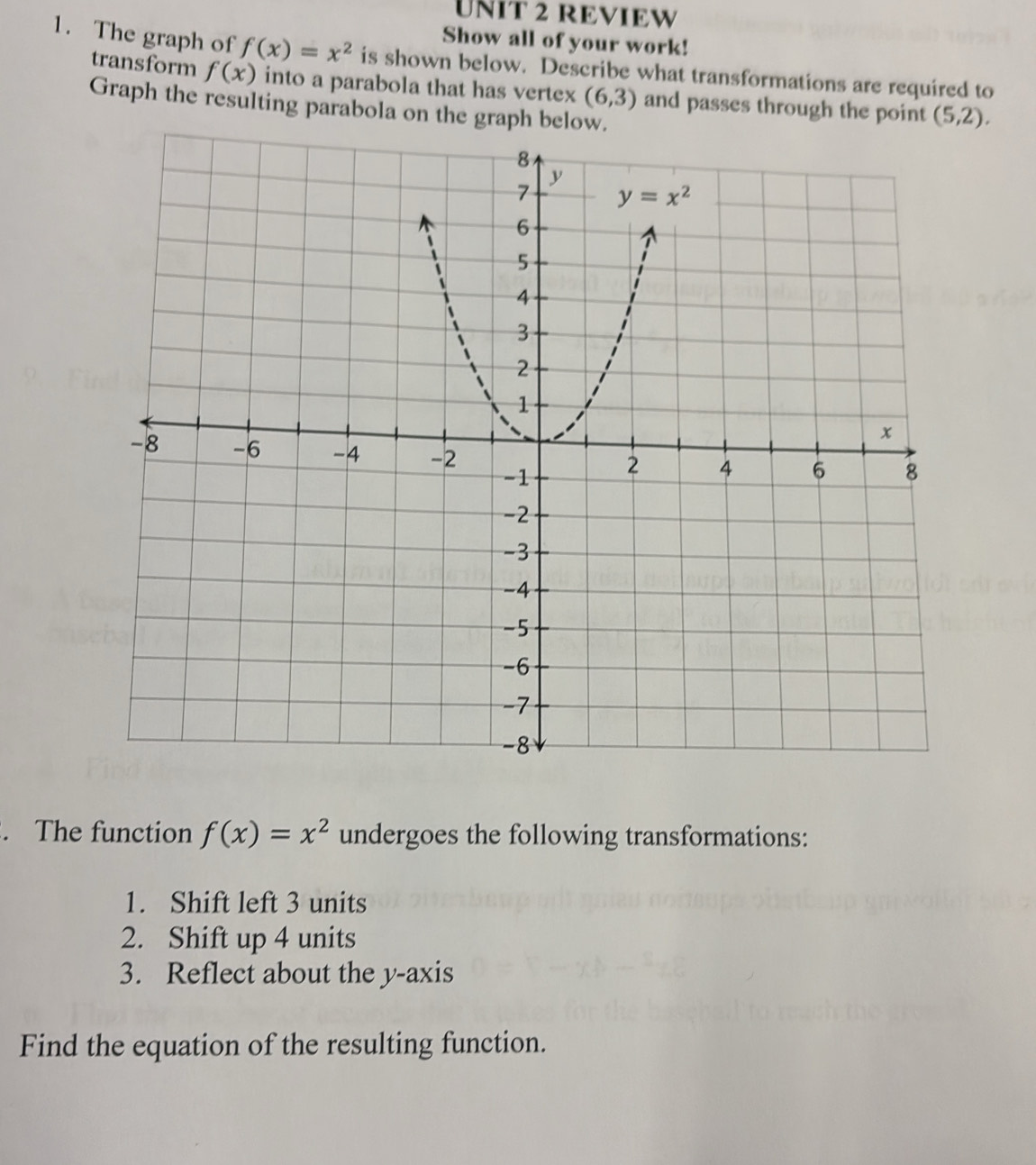 REVIEW
Show all of your work!
1. The graph of f(x)=x^2 is shown below. Describe what transformations are required to
transform f(x) into a parabola that has vertex (6,3) and passes through the point (5,2).
Graph the resulting parabola on the graph below
. The function f(x)=x^2 undergoes the following transformations:
1. Shift left 3 units
2. Shift up 4 units
3. Reflect about the y-axis
Find the equation of the resulting function.