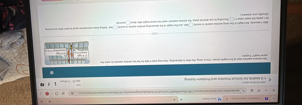 × 
1-3: MathXL for School: Practic Savvas Realize 
savvasrealize.com/dashboard/classes/c7ff6100c4cf4f9e90f11d7e1e431b10/details/assignments/8ce18189fdea424ca506a45d2929d25a/revi... ; 
HIGH SCHOOL MATH DUE 
1-3: MathXL for School: Practice and Problem-Solving Sep 29 - 11:59 pm 
Two window washers start at the heights shown. One is rising, the other is descending. How long does it take for the two window washers to reach the 
same height? Explain 
After t seconds, the height of the rising window washer is exac ty□ feet t, and the height of the descending window washer is exact y□ feet. Setting these expressions equal to each other and solving 
for t yields the exact value t=□ Rounding to one decimal place, the window washers reach the same height after about □ seconds. 
(Simplify your answers.)