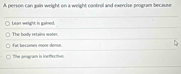 A person can gain weight on a weight control and exercise program because
Lean weight is gained.
The body retains water.
Fat becomes more dense.
The program is ineffective.