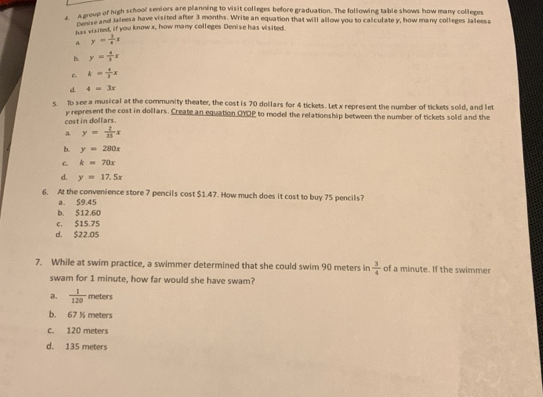 A group of high school seniors are planning to visit colleges before graduation. The following table shows how many colleges
Ag r and Jaleesa have visited after 3 months. Write an equation that will allow you to calculate y, how many colleges Jalleesa
has visited, if you knowx, how many colleges Denise has visited.
a y= 1/4 x
B. y= 4/3 x
C. k= 4/3 x
d 4=3x
s. To see a musical at the community theater, the cost is 70 dollars for 4 tickets. Let x represent the number of tickets sold, and let
cost in dollars. y represent the cost in dollars. Create an equation OYOP to model the relationship between the number of tickets sold and the
a y= 2/35 x
b. y=280x
C. k=70x
d. y=17.5x
6. At the convenience store 7 pencils cost $1.47. How much does it cost to buy 75 pencils?
a. S9.45
b. $12.60
c. $15.75
d. $22.05
7. While at swim practice, a swimmer determined that she could swim 90 meters in  3/4  of a minute. If the swimmer
swam for 1 minute, how far would she have swam?
a.  1/120  meters
b. 67 % meters
c. 120 meters
d. 135 meters