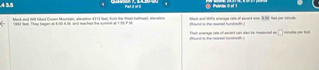 .4 3.5 Question 7, 3.4.20-00 AW Georsl 28.57%, 6 of 21 paints 
Part 2 of 2 @ Points: 0 of 1 
Mack and Will hiked Crown Mountain, elevation 4312 feet, from the West trailhead, elevation Mack and Wil's average rate of ascent was0.54 feel per minule.
1992 feet. They began at 8:00 A.M. and reached the summit at 1:55 P.M. (Round to the nearest hundredth.) 
Their average rate of ascent can also be measured as □ minutes per foot. 
(Round to the nearest hundredth.)