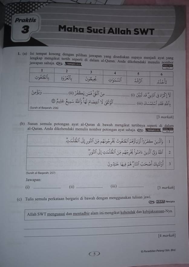 Praktis 
3 Maha Suci Allah SWT 
1. (a) Isi tempat kosong dengan pilihan jawapan yang disediakan supaya menjadi ayat yang 
lengkap mengikut tertib seperti di dalam al-Quran. Anda dikehendaki menulis nombor 
jawapan sahaja. @ opik 1.3.1 
; _(ii) 
_(i) 
_(iii) ①_ E A 
(Surah al-Baqarah: 256) 
[3 markah] 
(b) Susun semula potongan ayat al-Quran di bawah mengikut tertibnya seperti di dalam 
al-Quran. Anda dikehendaki menulis nombor potongan ayat sahaja. ω 
Jawapan: 
(i) _(ii) _(iii)_ [3 markah] 
(c) Tulis semula perkataan bergaris di bawah dengan menggunakan tulisan jawi. 
TP6) KBAT Mencipta 
Allah SWT menguasai dan mentadbir alam ini mengikut kehendak dan kebijaksanaan-Nya. 
_ 
_ 
[4 markah] 
5 © Penerbitan Pelengi Sơn. Bhd.