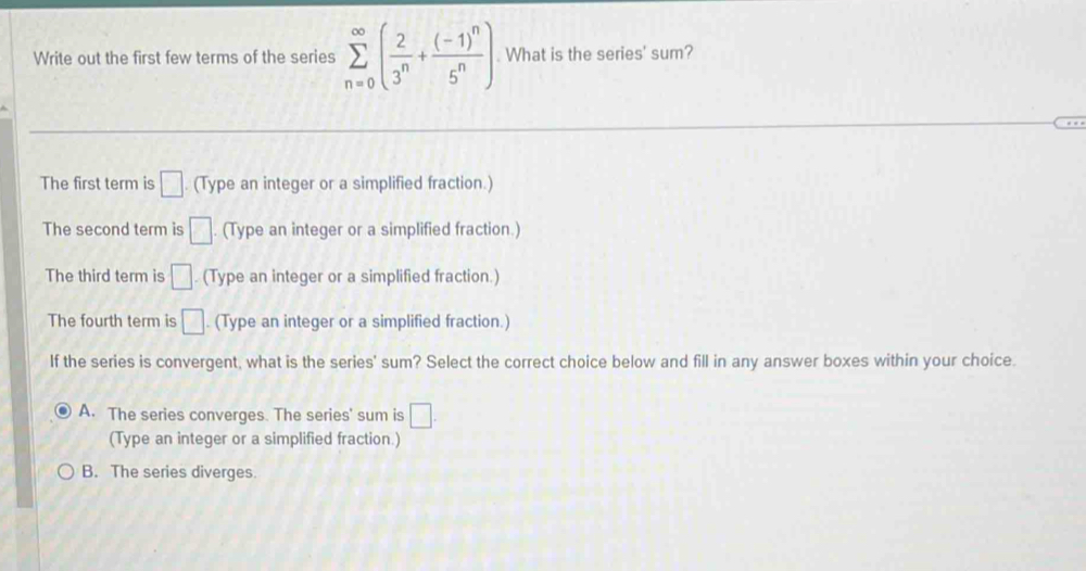 Write out the first few terms of the series sumlimits _(n=0)^(∈fty)( 2/3^n +frac (-1)^n5^n) What is the series' sum?
The first term is □. (Type an integer or a simplified fraction.)
The second term is □. (Type an integer or a simplified fraction.)
The third term is □ . (Type an integer or a simplified fraction.)
The fourth term is □. (Type an integer or a simplified fraction.)
If the series is convergent, what is the series' sum? Select the correct choice below and fill in any answer boxes within your choice
A. The series converges. The series' sum is □. 
(Type an integer or a simplified fraction.)
B. The series diverges.