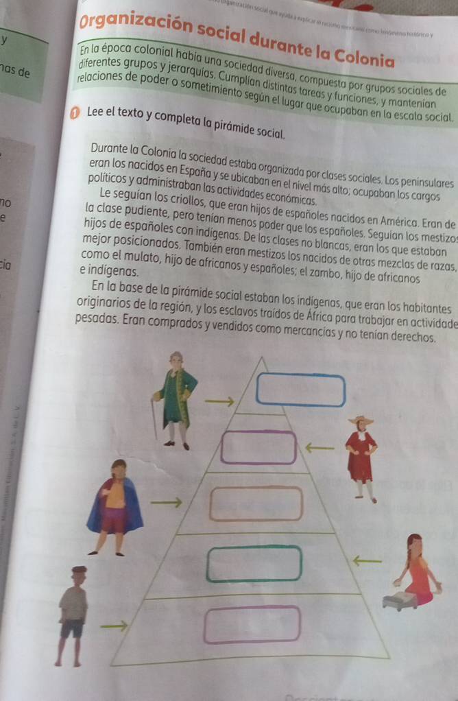 Organización social durante la Colonia 
y 
En la época colonial había una sociedad diversa, compuesta por grupos sociales de 
diferentes grupos y jerarquías. Cumplían distintas tareas y funciones, y mantenían 
has de relaciones de poder o sometimiento según el lugar que ocupaban en la escala social 
1 Lee el texto y completa la pirámide social, 
Durante la Colonia la sociedad estaba organizada por clases sociales. Los peninsulares 
eran los nacidos en España y se ubicaban en el nivel más alto; ocupaban los cargos 
políticos y adminístraban las actividades económicas. 
no 
Le seguían los criollos, que eran hijos de españoles nacidos en América. Eran de 
e 
la clase pudiente, pero tenían menos poder que los españoles. Seguian los mestizo 
hijos de españoles con indígenas. De las clases no blancas, eran los que estaban 
mejor posicionados. También eran mestizos los nacidos de otras mezclas de razas, 
como el mulato, hijo de africanos y españoles; el zambo, hijo de africanos 
ia e indígenas. 
En la base de la pirámide social estaban los indígenas, que eran los habitantes 
originarios de la región, y los esclavos traídos de África para trabajar en actividade 
pesadas. Eran comprados y vendidos como mercancias y no tenían derechos.