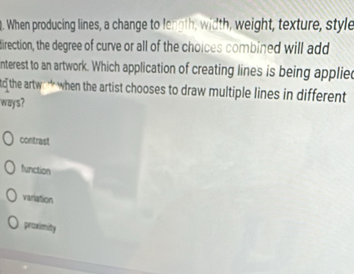 When producing lines, a change to length, width, weight, texture, style
direction, the degree of curve or all of the choices combined will add
interest to an artwork. Which application of creating lines is being applied
td the artwo* when the artist chooses to draw multiple lines in different 
ways?
contrast
function
variation
proximity