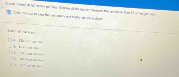 A snail travels at 52 inches per hour. Choose all the metric measures that are faster than 52 inches per hour.
: Click the icon to view the customary and metric unit equivalents.
Select all that apply.
A. 138.5 cm per hour
B. 52 cm per hour
C. 132 1 cm per hour
D. 143.4 cm per hour
E. 92.1 cm per hour