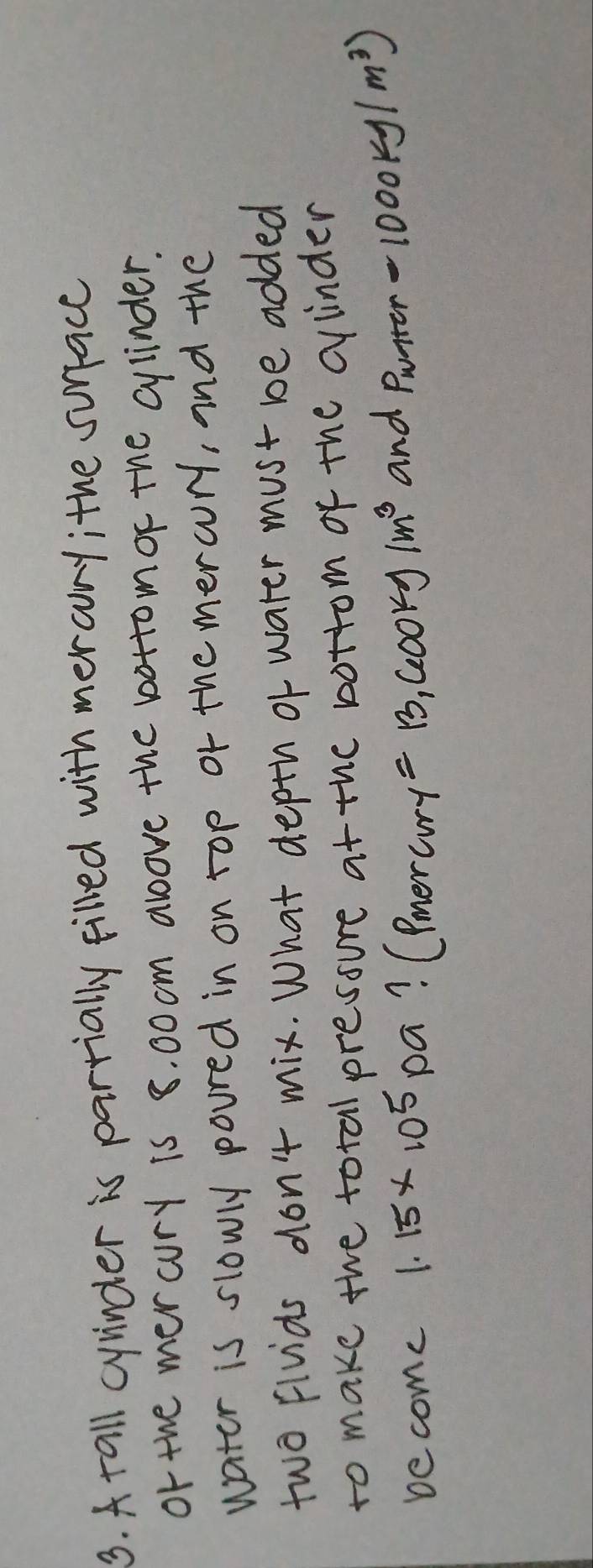A tall cyinder is parrially filled with mer aory; the surface 
or the mer cury is 8. 00 cm above the bottomor the cylinder. 
water is slowly poured in on top or themercury, and the 
two fivids don't mix. What depth of water must be added 
to make the total pressure at the bottom of the cinder 
become 1.15* 10^5 pa? (merary =13,600kg/m^3 and Pwrter -1000kg/m^3)