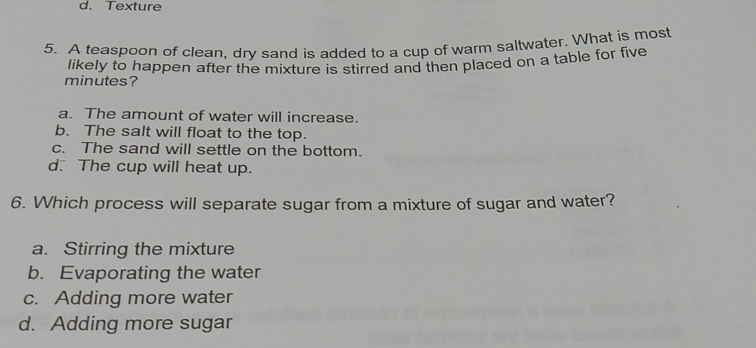 Texture
5. A teaspoon of clean, dry sand is added to a cup of warm saltwater. What is most
likely to happen after the mixture is stirred and then placed on a table for five
minutes?
a. The amount of water will increase.
b. The salt will float to the top.
c. The sand will settle on the bottom.
d. The cup will heat up.
6. Which process will separate sugar from a mixture of sugar and water?
a. Stirring the mixture
b. Evaporating the water
c. Adding more water
d. Adding more sugar