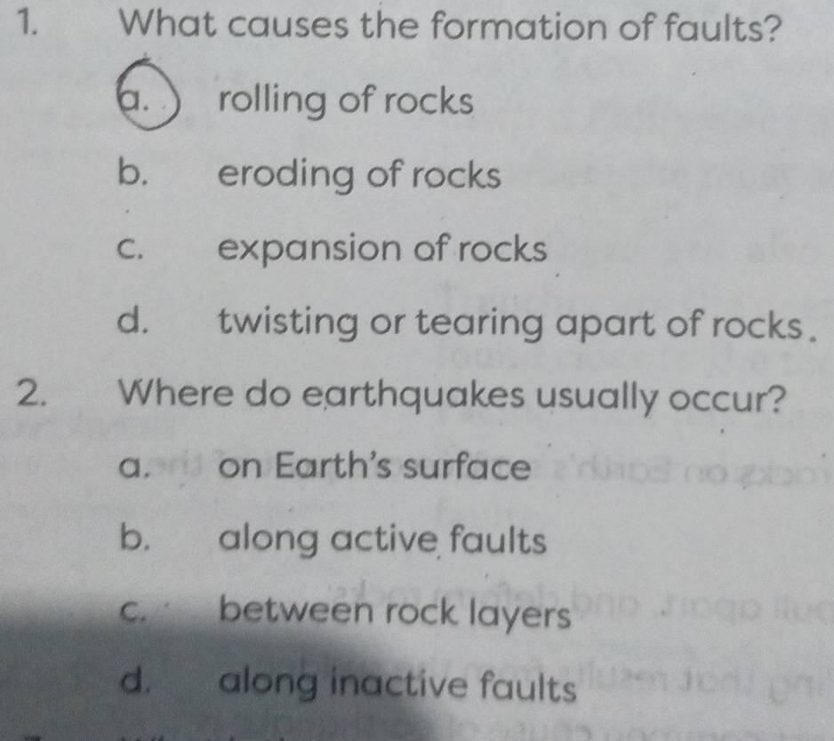 What causes the formation of faults?
a. ) rolling of rocks
b. eroding of rocks
c. expansion of rocks
d. twisting or tearing apart of rocks.
2. Where do earthquakes usually occur?
a. on Earth's surface
b. along active faults
c. between rock layers
d. along inactive faults