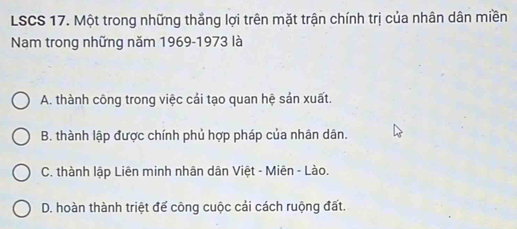 LSCS 17. Một trong những thắng lợi trên mặt trận chính trị của nhân dân miền
Nam trong những năm 1969-1973 là
A. thành công trong việc cải tạo quan hệ sản xuất.
B. thành lập được chính phủ hợp pháp của nhân dân.
C. thành lập Liên minh nhân dân Việt - Miên - Lào.
D. hoàn thành triệt để công cuộc cải cách ruộng đất.