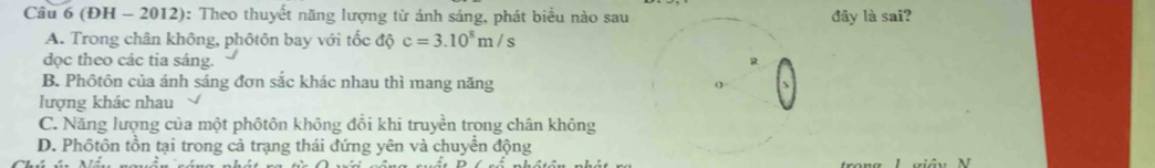 (ĐH - 2012): Theo thuyết năng lượng từ ánh sáng, phát biểu nào sau đây là sai?
A. Trong chân không, phôtôn bay với tốc độ c=3.10^8m/s
dọc theo các tia sáng.
B. Phôtôn của ánh sáng đơn sắc khác nhau thì mang năng 
lượng khác nhau
C. Năng lượng của một phôtôn không đổi khi truyền trong chân không
D. Phôtôn tồn tại trong cả trạng thái đứng yên và chuyển động