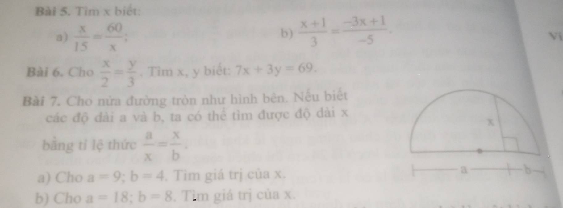 Tìm x biết: 
a)  x/15 = 60/x ; 
b)  (x+1)/3 = (-3x+1)/-5 . 
Vi 
Bài 6. Cho  x/2 = y/3 . Tìm x, y biết: 7x+3y=69. 
Bài 7. Cho nửa đường tròn như hình bên. Nếu biết 
các độ đài a và b, ta có thể tìm được độ dài x
bằng tỉ lệ thức  a/x = x/b . 
a) Cho a=9; b=4. Tìm giá trị của x. 
b) Cho a=18; b=8. Tìm giá trị của x.