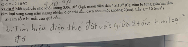 q=-2.10^(-8)C
Ví dụ 5 Một quả cầu nhỏ khối lượng 3,06.10^(-5)(kg) , mang điện tích 4,8.10^(-8)(C) , nằm lơ lửng giữa hai tấm 
kim loại song song nằm ngang nhiễm điện trái dấu, cách nhau một khoảng 2(cm). Lấy g=10(m/s^2). 
a) Tìm số e bị mất của quả cầu.