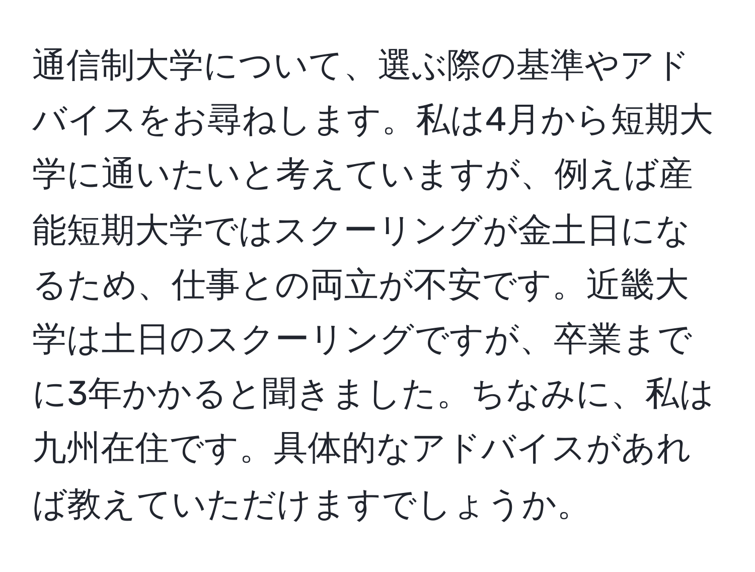 通信制大学について、選ぶ際の基準やアドバイスをお尋ねします。私は4月から短期大学に通いたいと考えていますが、例えば産能短期大学ではスクーリングが金土日になるため、仕事との両立が不安です。近畿大学は土日のスクーリングですが、卒業までに3年かかると聞きました。ちなみに、私は九州在住です。具体的なアドバイスがあれば教えていただけますでしょうか。