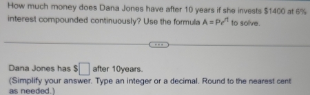 How much money does Dana Jones have after 10 years if she invests $1400 at 6%
interest compounded continuously? Use the formula A=Pe^(rt) to solve. 
Dana Jones has $□ after 10years. 
(Simplify your answer. Type an integer or a decimal. Round to the nearest cent 
as needed.