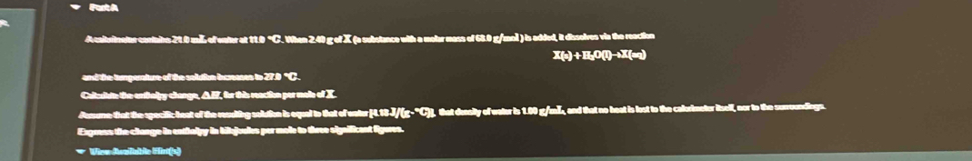 A caltuinater contaite 21.0 mLL of water at 11.0 °C. When 2.40 g of X (a substance with a molar mass of 68.0 g/ ) is added, it dissolves via the reaction 
and the temperature of the soludion increases to 270 °C. 
Calleriste the erthely change, AEZ, for this reaction per male of X. 
Paune that the specific heat of the resuting soldion is equal to that of eater [ 4.18 J/(g- )], that deaily of water is 1.00 g/mL, and that no heat is lost to the calorimeter itself, nor to the suroundings. 
Exgress the change in entialpy in bibjouks per mole to three significant figeres. 
* View Avaliable Eint(s)