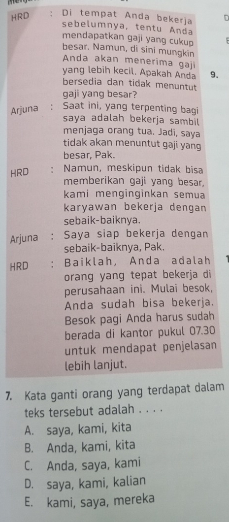 mery
HRD : Di tempat Anda bekerja n
sebelumnya, tentu Anda
mendapatkan gaji yang cukup
besar. Namun, di sini mungkin
Anda akan menerima gaji
yang lebih kecil. Apakah Anda 9.
bersedia dan tidak menuntut
gaji yang besar?
Arjuna : Saat ini, yang terpenting bagi
saya adalah bekerja sambil
menjaga orang tua. Jadi, saya
tidak akan menuntut gaji yang
besar, Pak.
HRD : Namun, meskipun tidak bisa
memberikan gaji yang besar,
kami menginginkan semua
karyawan bekerja dengan
sebaik-baiknya.
Arjuna : Saya siap bekerja dengan
sebaik-baiknya, Pak.
HRD : Baiklah, Anda adalah
orang yang tepat bekerja di
perusahaan ini. Mulai besok,
Anda sudah bisa bekerja.
Besok pagi Anda harus sudah
berada di kantor pukul 07.30
untuk mendapat penjelasan
lebih lanjut.
7. Kata ganti orang yang terdapat dalam
teks tersebut adalah . . . .
A. saya, kami, kita
B. Anda, kami, kita
C. Anda, saya, kami
D. saya, kami, kalian
E. kami, saya, mereka