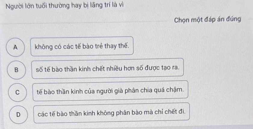 Người lớn tuổi thường hay bị lãng trí là vì
Chọn một đáp án đúng
A ) không có các tế bào trẻ thay thế.
B số tế bào thần kinh chết nhiều hơn số được tạo ra.
C tế bào thần kinh của người già phân chia quá chậm.
D các tế bào thần kinh không phân bào mà chỉ chết đi.