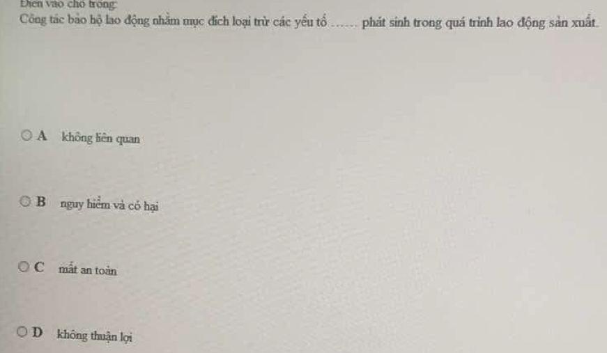 Lhen vào cho trong:
Công tác bảo hộ lao động nhằm mục đích loại trừ các yếu tổ ... phát sinh trong quá trình lao động sản xuất.
A không liên quan
B nguy hiểm và có hại
C mắt an toàn
D không thuận lọi