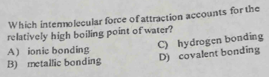 Which intermolecular force of attraction accounts for the
relatively high boiling point of water?
C) hydrogen bonding
A ionic bonding
B) metallic bonding D) covalent bonding