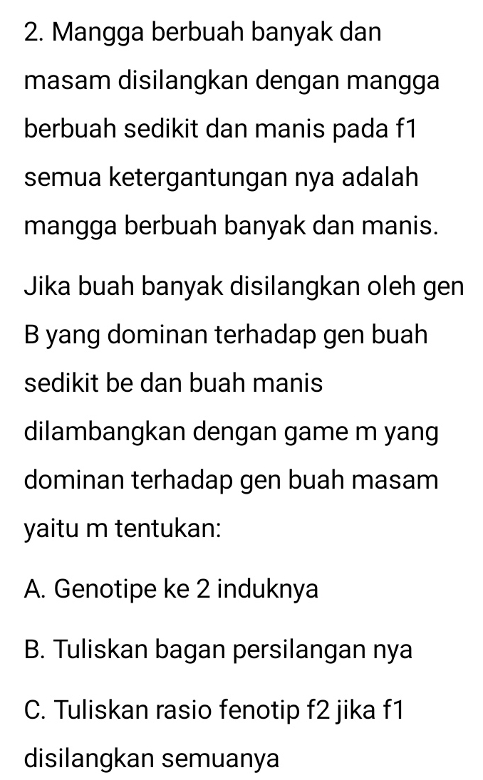 Mangga berbuah banyak dan
masam disilangkan dengan mangga
berbuah sedikit dan manis pada f1
semua ketergantungan nya adalah
mangga berbuah banyak dan manis.
Jika buah banyak disilangkan oleh gen
B yang dominan terhadap gen buah
sedikit be dan buah manis
dilambangkan dengan game m yang
dominan terhadap gen buah masam
yaitu m tentukan:
A. Genotipe ke 2 induknya
B. Tuliskan bagan persilangan nya
C. Tuliskan rasio fenotip f2 jika f1
disilangkan semuanya